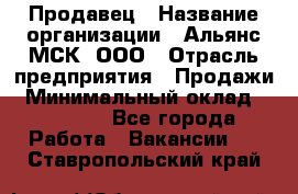Продавец › Название организации ­ Альянс-МСК, ООО › Отрасль предприятия ­ Продажи › Минимальный оклад ­ 25 000 - Все города Работа » Вакансии   . Ставропольский край